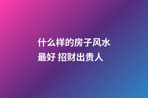 什么样的房子风水最好 招财出贵人